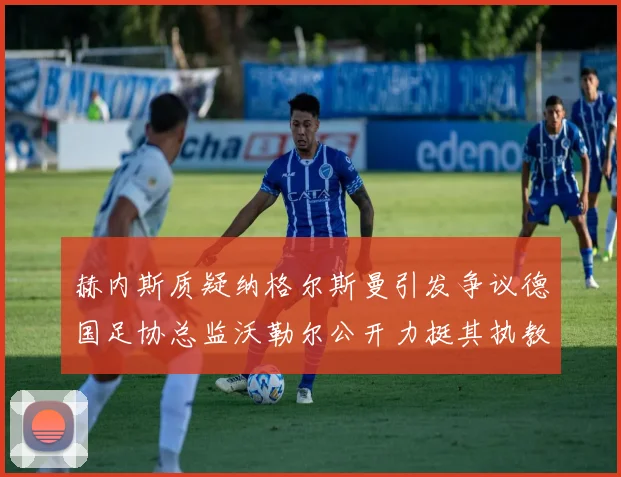 赫内斯质疑纳格尔斯曼引发争议德国足协总监沃勒尔公开力挺其执教表现
