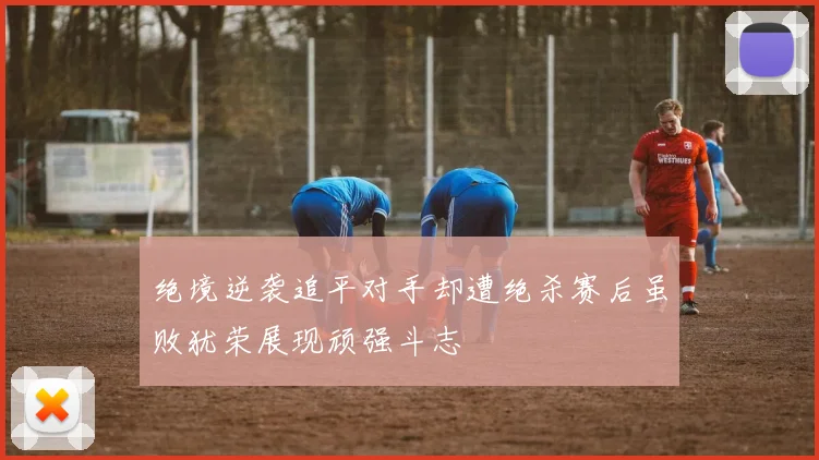 绝境逆袭追平对手却遭绝杀赛后虽败犹荣展现顽强斗志