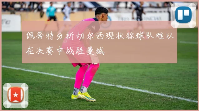 佩蒂特分析切尔西现状称球队难以在决赛中战胜曼城