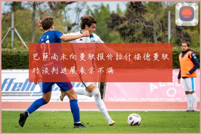 巴萨尚未向曼联报价拉什福德曼联对谈判进展表示不满