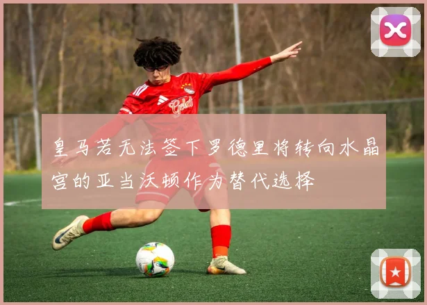 皇马若无法签下罗德里将转向水晶宫的亚当沃顿作为替代选择