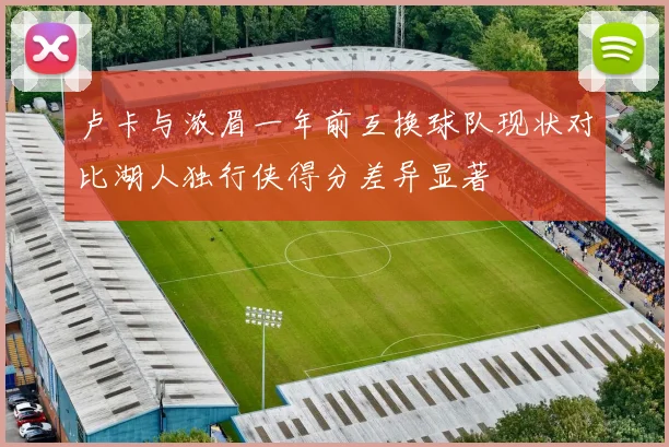 卢卡与浓眉一年前互换球队现状对比湖人独行侠得分差异显著