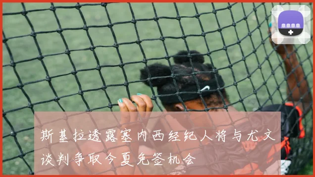 斯基拉透露塞内西经纪人将与尤文谈判争取今夏免签机会