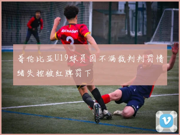 哥伦比亚U19球员因不满裁判判罚情绪失控被红牌罚下