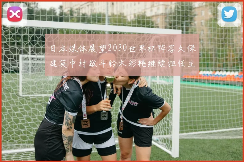 日本媒体展望2030世界杯阵容久保建英中村敬斗铃木彩艳继续担任主力