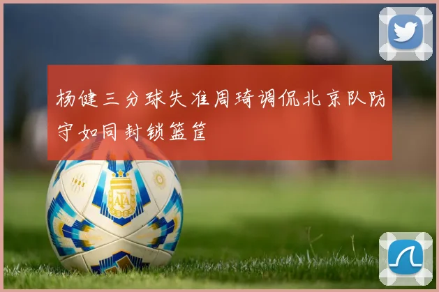 杨健三分球失准周琦调侃北京队防守如同封锁篮筐