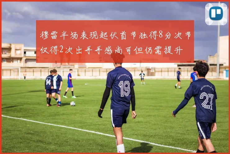 穆雷半场表现起伏首节独得8分次节仅得2次出手手感尚可但仍需提升