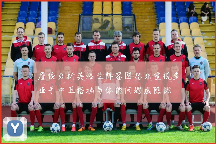 詹俊分析英格兰阵容图赫尔重视多面手中卫搭档与体能问题成隐忧