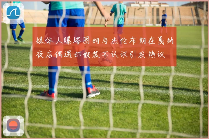 媒体人曝塔图姆与杰伦布朗在戛纳夜店偶遇却假装不认识引发热议