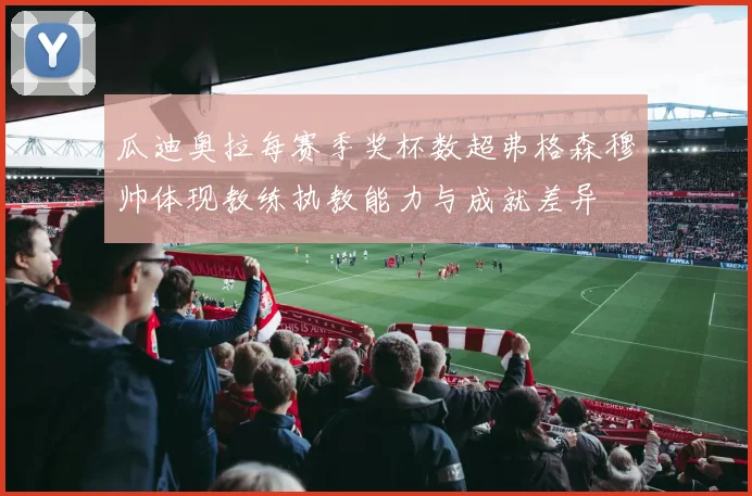 瓜迪奥拉每赛季奖杯数超弗格森穆帅体现教练执教能力与成就差异