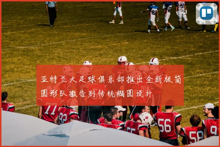 亚特兰大足球俱乐部推出全新极简圆形队徽告别传统椭圆设计