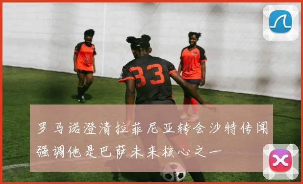 罗马诺澄清拉菲尼亚转会沙特传闻强调他是巴萨未来核心之一