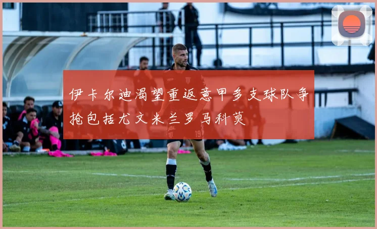 伊卡尔迪渴望重返意甲多支球队争抢包括尤文米兰罗马科莫