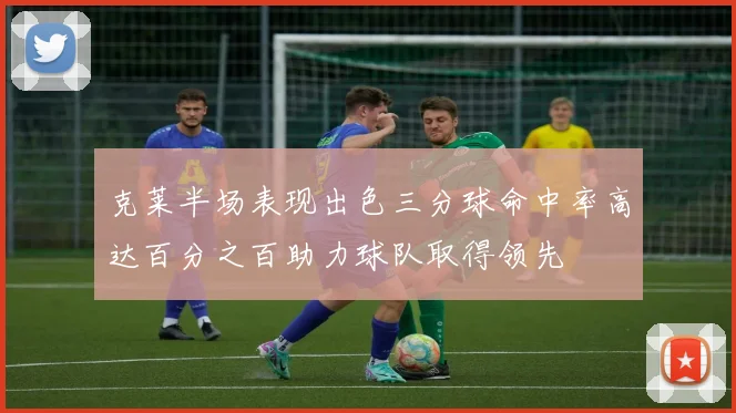 克莱半场表现出色三分球命中率高达百分之百助力球队取得领先