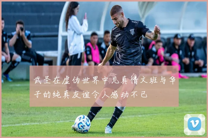 武圣在虚伪世界中见真情文班与华子的纯真友谊令人感动不已