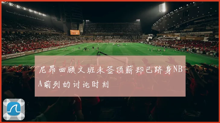 尼昂回顾文班未签顶薪却已跻身NBA前列的讨论时刻