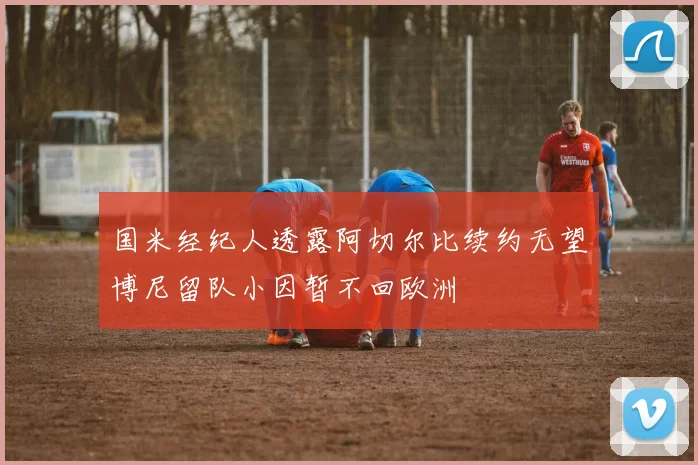 国米经纪人透露阿切尔比续约无望博尼留队小因暂不回欧洲